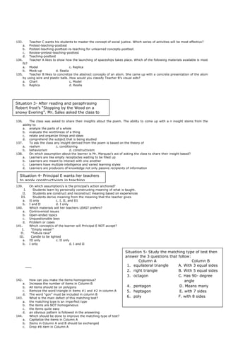 133. Teacher C wants his students to master the concept of social justice. Which series of activities will be most effective?
a. Pretest-teaching-posttest
b. Pretest-teaching-posttest-re-teaching for unlearned concepts-posttest
c. Review-pretest-teaching-posttest
d. Teaching-posttest
134. Teacher A likes to show how the launching of spaceships takes place. Which of the following materials available is most
fit?
a. Model c. Replica
b. Mock-up d. Realia
135. Teacher B likes to concretize the abstract concepts of an atom. She came up with a concrete presentation of the atom
by using wire and plastic balls. How would you classify Teacher B’s visual aids?
a. Chart c. Model
b. Replica d. Realia
136. The class was asked to share their insights about the poem. The ability to come up with a n insight stems from the
ability to
a. analyze the parts of a whole
b. evaluate the worthiness of a thing
c. relate and organize things and ideas
d. comprehend the subject that is being studied
137. To ask the class any insight derived from the poem is based on the theory of
a. realism c. conditioning
b. behaviorism d. constructivism
138. On which assumption about the learner is Mr. Marquez’s act of asking the class to share their insight based?
a. Learners are like empty receptacles waiting to be filled up
b. Learners are meant to interact with one another
c. Learners have multiple intelligence and varied learning styles
d. Learners are producers of knowledge not only passive recipients of information
139. On which assumption/s is the principal’s action anchored?
I. Students learn by personally constructing meaning of what is taught.
II. Students are construct and reconstruct meaning based on experiences
III. Students derive meaning from the meaning that the teacher gives
a. II only c. I, II, and III
b. I and II d. I only
140. Which materials will her teachers LEAST prefers?
a. Controversial issues
b. Open-ended topics
c. Unquestionable laws
d. Problem or cases
141. Which concept/s of the learner will Principal E NOT accept?
I. “Empty vesse!”
II. “Tabula rasa”
III. Candle to be lighted
a. III only c. II only
b. I only d. I and II
142. How can you make the items homogeneous?
a. Increase the number of items in Column B
b. All items should be on polygons
c. Remove the word triangle in items #1 and #2 in column A
d. The word “gon” must be included in column B
143. What is the main defect of this matching test?
a. the matching type is an imperfect type
b. the items are NOT homogeneous
c. the items quite easy
d. an obvious pattern is followed in the answering
144. Which should be done to improve the matching type of test?
a. Capitalize the items in Column A
b. Items in Column A and B should be exchanged
c. Drop #6 item in Column A
Situation 3- After reading and paraphrasing
Robert frost’s “Stopping by the Wood on a
snowy Evening”. Mr. Sales asked the class to
Situation 4- Principal E wants her teachers
to apply constructivism in teaching
Situation 5- Study the matching type of test then
answer the 3 questions that follow:
Column A Column B
1. equilateral triangle A. With 3 equal sides
2. right triangle B. With 5 equal sides
3. octagon C. Has 90- degree
angle
4. pentagon D. Means many
5. heptagon E. with 7 sides
6. poly F. with 8 sides
 
