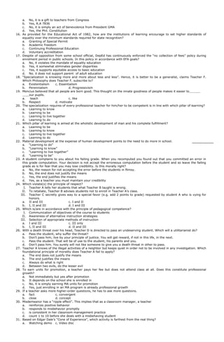 a. No, it is a gift to teachers from Congress
b. Yes, R.A 7836
c. No, it is simply an act of benevolence from President GMA
d. Yes, the Phil. Constitution
16. As provided for the Educational Act of 1982, how are the institutions of learning encourage to set higher standards of
equality over the minimum standards required for state recognition?
a. Granting of Special Permit
b. Academic freedom
c. Continuing Professional Education
d. Voluntary accreditation
17. Despite of opposition from some school official, DepEd has continuously enforced the “no collection of fees” policy during
enrolment period in public schools. In this policy in accordance with EFA goals?
a. No, it violates the mandate of equality education
b. Yes, it somewhat eliminates gender disparities
c. Yes, it supports equitable access to basic education
d. No. it does not support parent of adult education
18. “Specialization is knowing more and more about less and less”. Hence, it is better to be a generalist, claims Teacher F.
Which Philosophy does Teacher F. subscribe to?
a. Existentialism c. Essentialism
b. Perennialism d. Progressivism
19. Mencius believed that all people are born good. This thought on the innate goodness of people makes it easier to
our pupils.
a. teach c. like
b. Respect d. motivate
20. The specialization requires of every professional teacher for him/her to be competent is in line with which pillar of learning?
a. Learning to know
b. Learning to be
c. Learning to live together
d. Learning to do
21. Which pillar of learning is aimed at the wholistic development of man and his complete fulfillment?
a. Learning to be
b. Learning to know
c. Learning to live together
d. Learning to do
22. Material development at the expense of human development points to the need to do more in school.
a. “Learning to do”
b. “Learning to know”
c. “Learning to live together”
d. “Learning to be”
23. A student complains to you about his failing grade. When you recomputed you found out that you committed an error in
this grade computation. Your decision is not accept the erroneous computation before the student and so leave the failing
grade as is for fear that you may lose credibility. Is this morally right?
a. No, the reason for not accepting the error before the students in flimsy.
b. No, the end does not justify the means
c. Yes, the end justifies the means
d. Yes, as a teacher you must maintain your credibility
24. Which violate(s) the principle of respect?
I. Teacher A tells her students that what Teacher B taught is wrong.
II. To retaliate, Teacher B advises students not to enroll in Teacher A’s class.
III. Teacher C secretly gives way to a special favor (e.g. add 2 points to grade) requested by student A who is vying for
honors.
a. II and III c. I and II
b. I, II and III d. I and III
25. Which is/are in accordance with the principle of pedagogical competence?
I. Communication of objectives of the course to students
II. Awareness of alternative instruction strategies
III. Selection of appropriate methods of instruction
a. I and III c. III only
b. I, II and III d. II and III
26. With a death threat over his head, Teacher D is directed to pass an undeserving student. Which will a utilitarianist do?
a. Pass the student, why suffer the threat?
b. Don’t pass him; live by your principle of justice. You will get reward, if not in this life, in the next.
c. Pass the student. That will be of use to the student, his parents and you.
d. Don’t pass him. You surely will not like someone to give you a death threat in other to pass.
27. Teacher A knows of the illegal activities of a neighbor but keeps quiet in order not to be involved in any investigation. Which
foundational principle of morality does Teacher A fail to apply?
a. The end does not justify the means
b. The end justifies the means
c. Always do what is right
d. Between two evils, do the lesser evil
28. To earn units for promotion, a teacher pays her fee but does not attend class at all. Does this constitute professional
growth?
a. Not immediately but yes after promotion
b. It depends on the school she is enrolled in
c. No, it is simply earning MA units for promotion
d. Yes, just enrolling in an MA program is already professional growth
29. If a teacher asks more higher-order questions, he has to ask more questions.
a. fact c. convergent
b. close d. concept
30. Misdemeanor has a “ripple effect”. This implies that as a classroom manager, a teacher
a. reinforces positive behavior
b. responds to misbehavior promptly
c. is consistent in her classroom management practice
d. count 1 to 10 before she deals with a misbehaving student
31. Based on Edgar Dale’s “Cone of Experience”, which activity is farthest from the real thing?
a. Watching demo c. Video disc
 
