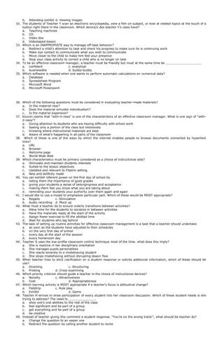 b. Attending exhibit d. Viewing images
32. The students of Teacher Y scan an electronic encyclopedia, view a film on subject, or look at related topics at the touch of a
button right there in the classroom. Which device/s des teacher Y’s class have?
a. Teaching machines
b. CD
c. Video disc
d. Videotaped lesson
33. Which is an INAPPROPIATE way to manage off-task behavior?
a. Redirect a child’s attention to task and check his progress to make sure he is continuing work
b. Make eye contact to communicate what you wish to communicate
c. Move closer to the child to make him feel your presence
d. Stop your class activity to correct a child who is no longer on task
34. To be an effective classroom manager, a teacher must be friendly but must at the same time be .
a. confident c. analytical
b. businesslike d. buddy-buddy
35. Which software is needed when one wants to perform automatic calculations on numerical data?
a. Database
b. Spreadsheet Program
c. Microsoft Word
d. Microsoft Powerpoint
36. Which of the following questions must be considered in evaluating teacher-made materials?
a. In the material new?
b. Does the material simulate individualism?
c. Is the material expensive?
37. Kounin claims that “with-it-ness” is one of the characteristics of an effective classroom manager. What is one sign of “with-
it-ness”?
a. Giving attention to students who are having difficulty with school work
b. Seeing only a portion of the class but intensively
c. Knowing where instructional materials are kept
d. Aware of what’s happening in all parts of the classroom
38. Which of these is one of the ways by which the internet enables people to browse documents connected by hypertext
links?
a. URL
b. Browser
c. Welcome page
d. World Wide Web
39. Which characteristics must be primary considered as a choice of instructional aids?
a. Stimulate and maintain students interests
b. Suited to the lesson objectives
c. Updated and relevant to Filipino setting
d. New and skillfully made
40. You can exhibit referent power on the first day of school by
a. telling them the importance of good grades
b. giving your students a sense of belongingness and acceptance
c. making them feel you know what you are taking about
d. reminding your students your authority over them again and again
41. I would like to use a model to emphasize particular part. Which of these would be MOST appropriate?
a. Regalia c. Stimulation
b. Audio recording d. Mock up
42. What must a teacher do to ensure orderly transitions between activities?
a. Allow time for the students to socialize in between activities
b. Have the materials ready at the start of the activity
c. Assign fewer exercise to fill the allotted time
d. Wait for students who lag behind
43. The task of setting up routine activities for effective classroom management is a task that a teacher should undertake
a. as soon as the students have adjusted to their schedules
b. on the very first day of school
c. every day at the start of the session
d. every homeroom day
44. Teacher S uses the low-profile classroom control technique most of the time. what does this imply?
a. She is reactive in her disciplinary orientation
b. She manages pupils personalities
c. She reacts severely to a misbehaving student
d. She stops misbehaving without disrupting lesson flow
45. When teacher tries to elicit clarification on a student response or solicits additional information, which of these should be
use?
a. Directing c. Structuring
b. Probing d. Cross examining
46. Which priority criterion should guide a teacher in the choice of instructional devices?
a. Novelty c. Attractiveness
b. Cost d. Appropriateness
47. Which learning activity is MOST appropriate if a teacher’s focus is attitudinal change?
a. Fieldtrip c. Role play
b. Exhibit d. Game
48. Teacher H strives to draw participation of every student into her classroom discussion. Which of these student needs is she
trying to address? The need to .
a. shoe one’s oral abilities to the rest of the class
b. feel significant and be part of a group
c. get everything and be part of a group
d. be creative
49. Instead of teacher giving this comment a student response. “You’re on the wrong track!”, what should be teacher do?
a. Change the question to an easier one
b. Redirect the question by calling another student to recite
 