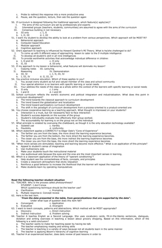 c. Probe to redirect the response into a more productive area
d. Pause, ask the question, lecture, then ask the question again
50. If curriculum is designed following the traditional approach, which feature(s) apply(ies)?
I. The aims of the curriculum are set by professionals and experts
II. Interested groups (teachers, students, communities) are assumed to agree with the aims of the curriculum
III. Consensus building in not necessary
a. III only c. I, II
b. I, II, III d. I, III
51. I want my student to develop the ability to look at a problem from various perspectives. Which approach will be MOST fit?
a. Behaviorist approach
b. Computer-based Education
c. Modular approach
d. Cognitive approach
52. One’s approach to teaching is influenced by Howard Gardner’s MI Theory. What is he/she challenged to do?
I. To come up with 9 different ways of approaching lesson to cater to the 9 multiple intelligence
II. To develop all student’s skill in all nine intelligences
III. To provide worthwhile activities that acknowledge individual difference in children
a. I, II and III c. II only
b. II, III d. III only
53. If my approach to my lesson is behaviorist, what features will dominate my lesson?
I. Copying notes III. Lecturing
II. Reasoning IV. Demonstration
a. III, IV c. I, II, III, IV
b. I, III, IV d. II, III, IV
54. You practice inclusive education. Which of these applies to you?
I. You accept every student as full and valued member of the class and school community
II. Your special attention is on learners with specific learning or social needs
III. Your address the needs of the class as a whole within the context of the learners with specific learning or social needs
a. II only c. I only
b. I and II d. I and III
55. School curriculum reflects the world’s economic and political integration and industrialization. What does this point in
curriculum development?
a. The trend towards the classical approach to curriculum development
b. The trend toward the globalization and localization
c. The trend toward participatory curriculum development
d. The shift in the paradigm of curriculum development from a process-oriented to a product-oriented one
56. You choose cooperative learning as a teaching approach. What thought is impressed on your students?
a. Interaction is a must, but not necessarily face to-face interaction
b. Student’s success depends on the success of the group
c. Student’s individuality evaluate how effectively their group worked.
d. The accountability for learning is on the group not on the individual
57. What principle is violated by overusing the chalkboard, as though it is the only education technology available?
a. Isolated use c. Variety
b. Flexibility d. Uniformity
58. Which statement applies a CORRECTLY to Edgar Dale’s ”Cone of Experience”
a. The farther you are from the base, the more direct the learning experience becomes.
b. The farther you are from the bottom, the more direct the learning experience becomes.
c. The closer you are from the base, the more indirect the learning experience becomes
d. The closer you are from the base, the more direct the learning experience becomes
59. “When more senses are stimulated, teaching and learning become more effective.” What is an application of this principle?
a. Appeal to student’s sense of imagination
b. Use multisensory aids
c. Make your students touch the instructional material
d. Use audiovisual aids because the eyes and the eras are the most important senses in learning.
60. Which is a classroom application of the theory of “operant conditioning”?
a. Help student see the connectedness of facts, concepts, and principles
b. Create a classroom atmosphere that elicits relaxation
c. Reinforce a good behavior to increase the likelihood that the learner will repeat the response
d. Make students learn by operating manipulatives
Read the following teacher-student situation
61. TEACHER: Why is the process called photosynthesis?
STUDENT: I don’t know
Which questioning technique should be the teacher use?
a. Clarification c. Prompting
b. Multiple response d. Concept review
62. Here is the test item.
“From the data presented in the table, from generalizations that are supported by the data”.
Under what type of question does this item fall?
a. Convergent c. Application
b. Evaluative d. Divergent
63. I want to teach concepts, patterns and abstractions. Which method will be MOST appropriate?
a. Discovery c. Direct instruction
b. Indirect instruction d. Problem solving
64. Teacher A teaches English as a Second Language. She uses vocabulary cards, fill-in-the-blanks sentences, dialogues,
dictation and writing exercises in teaching a lesson about grocery shopping. Based on this information, which of the
following is a valid conclusion?
a. The teacher wants to make her teaching easier by having les talk
b. The teacher emphasizing reading and writing skills
c. The teacher is teaching in a variety of ways because not all students learn in the same manner
d. The teacher is applying Bloom’s hierarchy of cognitive learning
65. Teacher A an experienced teacher, does daily review of past lessons in order to
 