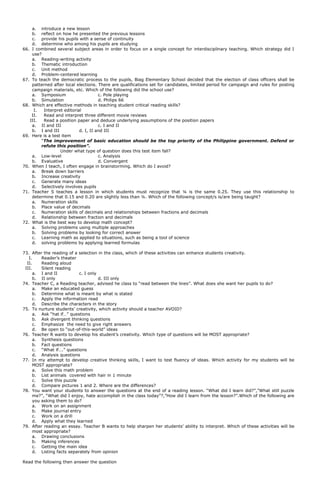 a. introduce a new lesson
b. reflect on how he presented the previous lessons
c. provide his pupils with a sense of continuity
d. determine who among his pupils are studying
66. I combined several subject areas in order to focus on a single concept for interdisciplinary teaching. Which strategy did I
use?
a. Reading-writing activity
b. Thematic introduction
c. Unit method
d. Problem-centered learning
67. To teach the democratic process to the pupils, Biag Elementary School decided that the election of class officers shall be
patterned after local elections. There are qualifications set for candidates, limited period for campaign and rules for posting
campaign materials, etc. Which of the following did the school use?
a. Symposium c. Pole playing
b. Simulation d. Philips 66
68. Which are effective methods in teaching student critical reading skills?
I. Interpret editorial
II. Read and interpret three different movie reviews
III. Read a position paper and deduce underlying assumptions of the position papers
a. II and III c. I and II
b. I and III d. I, II and III
69. Here is a test item
“The improvement of basic education should be the top priority of the Philippine government. Defend or
refute this position”.
Under what type of question does this test item fall?
a. Low-level c. Analysis
b. Evaluative d. Convergent
70. When I teach, I often engage in brainstorming. Which do I avoid?
a. Break down barriers
b. Increase creativity
c. Generate many ideas
d. Selectively involves pupils
71. Teacher S teaches a lesson in which students must recognize that ¼ is the same 0.25. They use this relationship to
determine that 0.15 and 0.20 are slightly less than ¼. Which of the following concept/s is/are being taught?
a. Numeration skills
b. Place value of decimals
c. Numeration skills of decimals and relationships between fractions and decimals
d. Relationship between fraction and decimals
72. What is the best way to develop math concept?
a. Solving problems using multiple approaches
b. Solving problems by looking for correct answer
c. Learning math as applied to situations, such as being a tool of science
d. solving problems by applying learned formulas
73. After the reading of a selection in the class, which of these activities can enhance students creativity.
I. Reader’s theater
II. Reading aloud
III. Silent reading
a. I and II c. I only
b. II only d. III only
74. Teacher C, a Reading teacher, advised he class to “read between the lines”. What does she want her pupils to do?
a. Make an educated guess
b. Determine what is meant by what is stated
c. Apply the information read
d. Describe the characters in the story
75. To nurture students’ creativity, which activity should a teacher AVOID?
a. Ask “hat if…” questions
b. Ask divergent thinking questions
c. Emphasize the need to give right answers
d. Be open to “out-of-this-world” ideas
76. Teacher R wants to develop his student’s creativity. Which type of questions will be MOST appropriate?
a. Synthesis questions
b. Fact questions
c. “What if….” questions
d. Analysis questions
77. In my attempt to develop creative thinking skills, I want to test fluency of ideas. Which activity for my students will be
MOST appropriate?
a. Solve this math problem
b. List animals covered with hair in 1 minute
c. Solve this puzzle
d. Compare pictures 1 and 2. Where are the differences?
78. You want your students to answer the questions at the end of a reading lesson. “What did I learn did?”,”What still puzzle
me?”, “What did I enjoy, hate accomplish in the class today”?,”How did I learn from the lesson?”.Which of the following are
you asking them to do?
a. Work on an assignment
b. Make journal entry
c. Work on a drill
d. Apply what they learned
79. After reading an essay. Teacher B wants to help sharpen her students’ ability to interpret. Which of these activities will be
most appropriate?
a. Drawing conclusions
b. Making inferences
c. Getting the main idea
d. Listing facts separately from opinion
Read the following then answer the question
 