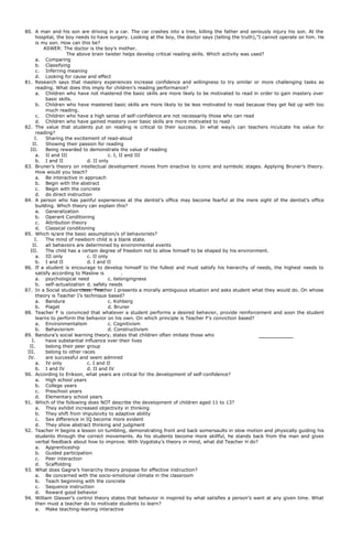 80. A man and his son are driving in a car. The car crashes into a tree, killing the father and seriously injury his son. At the
hospital, the boy needs to have surgery. Looking at the boy, the doctor says (telling the truth),”I cannot operate on him. He
is my son. How can this be?
ASWER: The doctor is the boy’s mother.
The above brain twister helps develop critical reading skills. Which activity was used?
a. Comparing
b. Classifying
c. Inferring meaning
d. Looking for cause and effect
81. Research says that mastery experiences increase confidence and willingness to try similar or more challenging tasks as
reading. What does this imply for children’s reading performance?
a. Children who have not mastered the basic skills are more likely to be motivated to read in order to gain mastery over
basic skills.
b. Children who have mastered basic skills are more likely to be less motivated to read because they get fed up with too
much reading.
c. Children who have a high sense of self-confidence are not necessarily those who can read
d. Children who have gained mastery over basic skills are more motivated to read
82. The value that students put on reading is critical to their success. In what way/s can teachers inculcate his value for
reading?
I. Sharing the excitement of read-aloud
II. Showing their passion for reading
III. Being rewarded to demonstrate the value of reading
a. II and III c. I, II and III
b. I and II d. II only
83. Bruner’s theory on intellectual development moves from enactive to iconic and symbolic stages. Applying Bruner’s theory.
How would you teach?
a. Be interactive in approach
b. Begin with the abstract
c. Begin with the concrete
d. do direct instruction
84. A person who has painful experiences at the dentist’s office may become fearful at the mere sight of the dentist’s office
building. Which theory can explain this?
a. Generalization
b. Operant Conditioning
c. Attribution theory
d. Classical conditioning
85. Which is/are the basic assumption/s of behaviorists?
I. The mind of newborn child is a blank state.
II. all behaviors are determined by environmental events
III. The child has a certain degree of freedom not to allow himself to be shaped by his environment.
a. III only c. II only
b. I and II d. I and II
86. If a student is encourage to develop himself to the fullest and must satisfy his hierarchy of needs, the highest needs to
satisfy according to Maslow is .
a. psychological need c. belongingness
b. self-actualization d. safety needs
87. In a Social studies class. Teacher I presents a morally ambiguous situation and asks student what they would do. On whose
theory is Teacher I’s technique based?
a. Bandura c. Kohberg
b. Piaget d. Bruner
88. Teacher F is convinced that whatever a student performs a desired behavior, provide reinforcement and soon the student
learns to perform the behavior on his own. On which principle is Teacher F’s conviction based?
a. Environmentalism c. Cognitivism
b. Behaviorism d. Constructivism
89. Bandura’s social learning theory, states that children often imitate those who
I. have substantial influence over their lives
II. belong their peer group
III. belong to other races
IV. are successful and seem admired
a. IV only c. I and II
b. I and IV d. II and IV
90. According to Erikson, what years are critical for the development of self-confidence?
a. High school years
b. College years
c. Preschool years
d. Elementary school years
91. Which of the following does NOT describe the development of children aged 11 to 13?
a. They exhibit increased objectivity in thinking
b. They shift from impulsivity to adaptive ability
c. Sex difference in IQ become more evident
d. They show abstract thinking and judgment
92. Teacher H begins a lesson on tumbling, demonstrating front and back somersaults in slow motion and physically guiding his
students through the correct movements. As his students become more skillful, he stands back from the man and gives
verbal feedback about how to improve. With Vygotsky’s theory in mind, what did Teacher H do?
a. Apprenticeship
b. Guided participation
c. Peer interaction
d. Scaffolding
93. What does Gagne’s hierarchy theory propose for effective instruction?
a. Be concerned with the socio-emotional climate in the classroom
b. Teach beginning with the concrete
c. Sequence instruction
d. Reward good behavior
94. William Glasser’s control theory states that behavior in inspired by what satisfies a person’s want at any given time. What
then must a teacher do to motivate students to learn?
a. Make teaching-leaning interactive
 