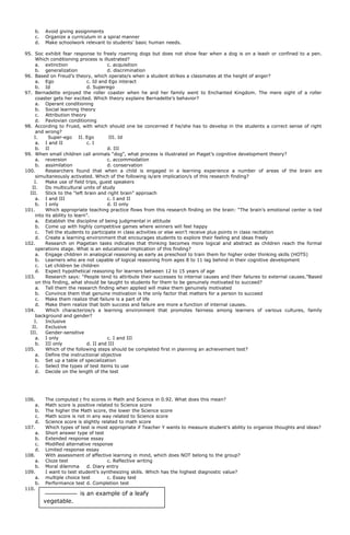 b. Avoid giving assignments
c. Organize a curriculum in a spiral manner
d. Make schoolwork relevant to students’ basic human needs.
95. Soc exhibit fear response to freely roaming dogs but does not show fear when a dog is on a leash or confined to a pen.
Which conditioning process is illustrated?
a. extinction c. acquisition
b. generalization d. discrimination
96. Based on Freud’s theory, which operate/s when a student strikes a classmates at the height of anger?
a. Ego c. Id and Ego interact
b. Id d. Superego
97. Bernadette enjoyed the roller coaster when he and her family went to Enchanted Kingdom. The mere sight of a roller
coaster gets her excited. Which theory explains Bernadette’s behavior?
a. Operant conditioning
b. Social learning theory
c. Attribution theory
d. Pavlovian conditioning
98. According to Frued, with which should one be concerned if he/she has to develop in the students a correct sense of right
and wrong?
I. Super-ego II. Ego III. Id
a. I and II c. I
b. II d. III
99. When small children call animals “dog”, what process is illustrated on Piaget’s cognitive development theory?
a. reversion c. accommodation
b. assimilation d. conservation
100. Researchers found that when a child is engaged in a learning experience a number of areas of the brain are
simultaneously activated. Which of the following is/are implication/s of this research finding?
I. Make use of field trips, guest speakers
II. Do multicultural units of study
III. Stick to the “left brain and right brain” approach
a. I and III c. I and II
b. I only d. II only
101. Which appropriate teaching practice flows from this research finding on the brain: “The brain’s emotional center is tied
into its ability to learn”.
a. Establish the discipline of being judgmental in attitude
b. Come up with highly competitive games where winners will feel happy
c. Tell the students to participate in class activities or else won’t receive plus points in class recitation
d. Create a learning environment that encourages students to explore their feeling and ideas freely
102. Research on Piagetian tasks indicates that thinking becomes more logical and abstract as children reach the formal
operations stage. What is an educational implication of this finding?
a. Engage children in analogical reasoning as early as preschool to train them for higher order thinking skills (HOTS)
b. Learners who are not capable of logical reasoning from ages 8 to 11 lag behind in their cognitive development
c. Let children be children
d. Expect hypothetical reasoning for learners between 12 to 15 years of age
103. Research says: “People tend to attribute their successes to internal causes and their failures to external causes.”Based
on this finding, what should be taught to students for them to be genuinely motivated to succeed?
a. Tell them the research finding when applied will make them genuinely motivated
b. Convince them that genuine motivation is the only factor that matters for a person to succeed
c. Make them realize that failure is a part of life
d. Make them realize that both success and failure are more a function of internal causes.
104. Which characterize/s a learning environment that promotes fairness among learners of various cultures, family
background and gender?
I. Inclusive
II. Exclusive
III. Gender-sensitive
a. I only c. I and III
b. III only d. II and III
105. Which of the following steps should be completed first in planning an achievement test?
a. Define the instructional objective
b. Set up a table of specialization
c. Select the types of test items to use
d. Decide on the length of the test
106. The computed r fro scores in Math and Science in 0.92. What does this mean?
a. Math score is positive related to Science score
b. The higher the Math score, the lower the Science score
c. Math score is not in any way related to Science score
d. Science score is slightly related to math score
107. Which types of test is most appropriate if Teacher Y wants to measure student’s ability to organize thoughts and ideas?
a. Short answer type of test
b. Extended response essay
c. Modified alternative response
d. Limited response essay
108. With assessment of affective learning in mind, which does NOT belong to the group?
a. Cloze test c. Reflective writing
b. Moral dilemma d. Diary entry
109. I want to test student’s synthesizing skills. Which has the highest diagnostic value?
a. multiple choice test c. Essay test
b. Performance test d. Completion test
110.
Why is this test item poor?
is an example of a leafy
vegetable.
 