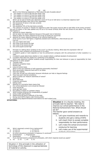 40 70 80 90 100
Which of the following statement is TRUE about the plot of grades above?
a. The median is a score of 80 and the range is 60.
b. The median is a score of 70 and the range is 60.
c. The median is a score of 80 and the range is 20.
d. The median is a score of 70 and the range is 20.
121. Which can be said of Arielle who obtained a score of 75 out of 100 items in a Grammar objective test?
a. She performed better than 25% of her classmates
b. She answered 75 items in the test correctly
c. Her rating is 75
d. She answered 75% of the test items correctly
122. The criterion of success in Teacher D’s objective is that “the pupils must be able to spell 90% of the words correctly”.
Ana and 24 others in the class spelled only 40 out of 50 words correctly while the rest scored 45 and above. This means
that Teacher D
a. attained her lesson objective
b. did not attain her lesson objective because of the pupils’ lack of attention
c. failed to attain her lesson objective as far as the 25 pupils are concerned
d. attained her lesson objective because of her effective spelling drill
123. If the scores of your test follow a negatively skewed score distribution, what should you do?
Find out ?
a. why your items were easy
b. why most of the scores are high
c. why most of the scores are low
d. why some pupils scored high
124. Principal A is talking about “grading on the curve” in a faculty meeting. What does this expression refer to?
a. A student mark compares his achievement to his effort.
b. A student’s grade or mark depends on how his achievement compares with the achievement of other students in a
class.
c. A student’s grade determines whether or not a student attains a defined standard of achievement
d. A student mark tells how closely he is achieving to his potential.
125. Which tests determine whether students accept responsibility for their own behavior or pass on responsibility for their
own behavior to other people?
a. Thematic tests
b. Sentence-completion tests
c. Stylistic test
d. Locus-of-control tests
126. Which of the one weakness of self-supporting personality checklists?
a. Many personality measures have built-in lie scales
b. They lack stability
c. They may not get true information because individuals can hide or disguise feelings
d. They have poor internal consistency
127. Which of these can measure awareness of values?
a. Sociogram
b. Moral dilemmas
c. Projective techniques
d. Rating scales
128. Marking on a normative basis means that
a. the normal distribution curve should be followed
b. some should fall
c. some get high marks
d. the grading is based on a present criteria
129. Which process enhances the comparability of grades?
a. Using a table specifications
b. Determining the level of difficulty of the tests
c. Giving more HOTS (higher order thinking skills)
d. Constructing departmentalized examinations for each subject area.
SITUATIONAL
130. Which response/s come/s from a behaviorist?
a. #2 and #4 c. #3 and #4
b. #1 and #2 d. #1 and #3
131. On which educational philosophy is response #1 anchored?
a. Existentialism c. Progressivism
b. Essentialism d. Bahaviorism
132. If you learned toward a progressivist philosophy, with which response would you agree?
a. #2 b. #3 c. #4 d. #1
Situation 1- In a faculty meeting, the
principle told his teacher: “We need to
improve our school performance in the
National Achievement Test. What should
we do?
The teacher gave varied answers as
follows:
1. Let’s give incentives and rewards to
students who get a rating of 85%
2. Let’s teach them to accept complete
responsibility for their performance
3. Let’s make the school environment
conducive for learning
4. Let’s make use of the experimental
methods of teaching
Situation 2- One principle in the utilization of
technology of the classroom is appropriateness
of material or activity.
 