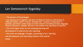 Lev Semonovich Vygotsky
• The Mozart of Psychology‖
• Lev Semonovich Vygotsky was born in Western Russia on November 5,
1986.His father, Semi L‘vovich, founded the ―Society of Education in
Gomel , and held a wide range of active interest including foreign language,
‖
history, literature, theater and arts. His mother was educated as teacher.
• His work began when he was studying learning and
development to improve his own teaching.
• He wrote on language, thought, psychology of art, learning
and development and educating students with special
needs.
 