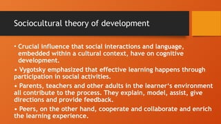 Sociocultural theory of development
• Crucial influence that social interactions and language,
embedded within a cultural context, have on cognitive
development.
• Vygotsky emphasized that effective learning happens through
participation in social activities.
• Parents, teachers and other adults in the learner‘s environment
all contribute to the process. They explain, model, assist, give
directions and provide feedback.
• Peers, on the other hand, cooperate and collaborate and enrich
the learning experience.
 