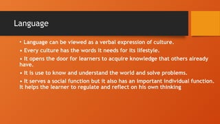 Language
• Language can be viewed as a verbal expression of culture.
• Every culture has the words it needs for its lifestyle.
• It opens the door for learners to acquire knowledge that others already
have.
• It is use to know and understand the world and solve problems.
• It serves a social function but it also has an important individual function.
It helps the learner to regulate and reflect on his own thinking
 