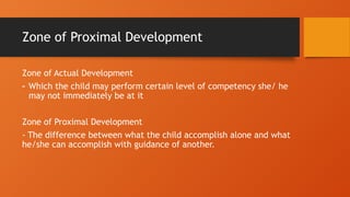 Zone of Proximal Development
Zone of Actual Development
- Which the child may perform certain level of competency she/ he
may not immediately be at it
Zone of Proximal Development
- The difference between what the child accomplish alone and what
he/she can accomplish with guidance of another.
 