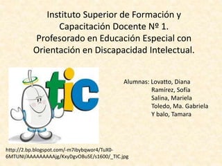 Instituto Superior de Formación y 
Capacitación Docente Nº 1. 
Profesorado en Educación Especial con 
Orientación en Discapacidad Intelectual. 
Alumnas: Lovatto, Diana 
Ramírez, Sofía 
Salina, Mariela 
Toledo, Ma. Gabriela 
Y balo, Tamara 
http://2.bp.blogspot.com/-m7ibybqwor4/TuX0- 
6MTUNI/AAAAAAAAAjg/KxyDgvOBuSE/s1600/_TIC.jpg 
 