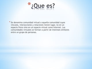 *
* Se denomina comunidad virtual a aquella comunidad cuyos
vínculos, interacciones y relaciones tienen lugar, no en un
espacio físico sino en un espacio virtual como Internet. Las
comunidades virtuales se forman a partir de intereses similares
entre un grupo de personas.
 