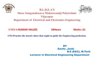 B.L.D.E.A’S
Shree Sanganabasava Mahaswamiji Polytechnic
Vijayapur
Department of Electrical and Electronics Engineering
UNIT-1:HUMAN VALUES 10Hours Marks-:21
CO1:Practice the moral values that ought to guide the Engineering profession.
BY
Savita .Joshi
B.E (E&C), M.Tech
Lecturer in Electrical Engineering Department
 