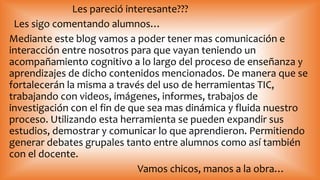 Les pareció interesante???
Les sigo comentando alumnos…
Mediante este blog vamos a poder tener mas comunicación e
interacción entre nosotros para que vayan teniendo un
acompañamiento cognitivo a lo largo del proceso de enseñanza y
aprendizajes de dicho contenidos mencionados. De manera que se
fortalecerán la misma a través del uso de herramientas TIC,
trabajando con videos, imágenes, informes, trabajos de
investigación con el fin de que sea mas dinámica y fluida nuestro
proceso. Utilizando esta herramienta se pueden expandir sus
estudios, demostrar y comunicar lo que aprendieron. Permitiendo
generar debates grupales tanto entre alumnos como así también
con el docente.
Vamos chicos, manos a la obra…
 