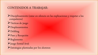 CONTENIDOS A TRABAJAR:
Disciplinamiento (estar en silencio en las explicaciones y respetar a los
compañeros)
Tácticas de juego
Desplazamientos
Dribling
Pase y Recepción
Reglamento
Juego formal 5vs5
Estrategias planteadas por los alumnos
 