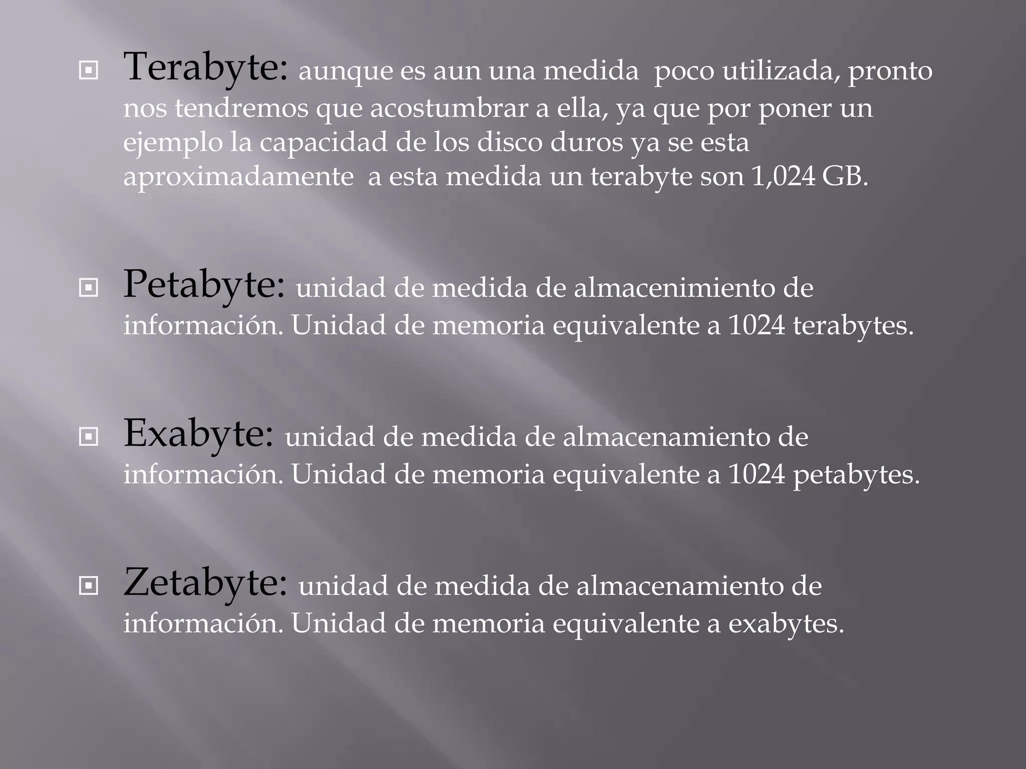  Terabyte: aunque es aun una medida poco utilizada, pronto
nos tendremos que acostumbrar a ella, ya que por poner un
ejemplo la capacidad de los disco duros ya se esta
aproximadamente a esta medida un terabyte son 1,024 GB.
 Petabyte: unidad de medida de almacenimiento de
información. Unidad de memoria equivalente a 1024 terabytes.
 Exabyte: unidad de medida de almacenamiento de
información. Unidad de memoria equivalente a 1024 petabytes.
 Zetabyte: unidad de medida de almacenamiento de
información. Unidad de memoria equivalente a exabytes.
 