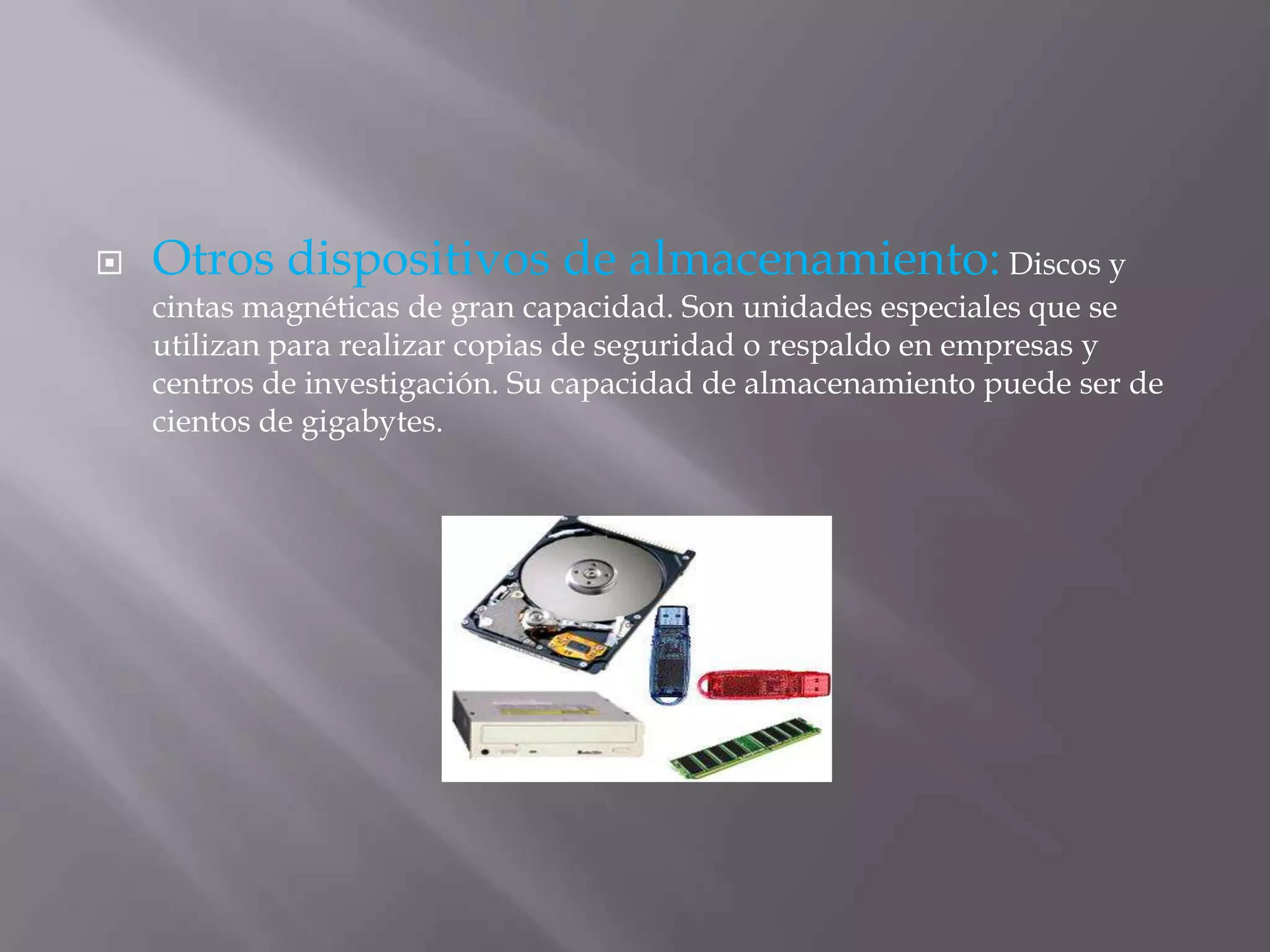  Otros dispositivos de almacenamiento: Discos y
cintas magnéticas de gran capacidad. Son unidades especiales que se
utilizan para realizar copias de seguridad o respaldo en empresas y
centros de investigación. Su capacidad de almacenamiento puede ser de
cientos de gigabytes.
 