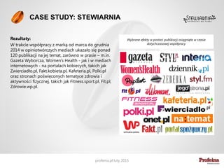 Profeina jest butikiem komunikacji i PR -
tworzonym z damskim uporem i wdziękiem
oraz męską determinacją - od maja 2011
roku.
Jesteśmy siedmioosobowym zespołem
wyspecjalizowanym w obsłudze
innowacyjnych przedsięwzięć oraz
wprowadzaniu nowych marek na rynek.
Nie idziemy w ilość. Choć potrafimy.
Idziemy w jakość. Pracujemy dla wybranych
klientów, którzy podzielają naszą filozofię
działania.
Kim jesteśmy
 