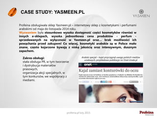 „Zespół Profeiny wprowadził markę Yasmeen.pl w
świat mediów. Skuteczne działania PR pomogły
nam w dotarciu do większego grona Klientów.
Profeinę cenię sobie za entuzjazm i pozytywną
energię, kreatywność, 100% zaangażowanie w
każdy temat, dopasowanie się do moich potrzeb.
Justyna Nyczyk, Yasmeen.pl
Dlaczego właśnie my? Opinie Klientów o nas
„Nasza firma sprowadza na polski rynek stewię oraz
produkty nią słodzone. Mało kto jeszcze wie czym
jest stewia i zna jej zalety. Z tego względu
zdecydowałam się na współpracę z agencją PR, aby
edukować konsumenta o zaletach stewii i o istnieniu
produktów słodzonych stewią, a nie cukrem.
Zdecydowałam się wybrać Profeinę ze względu na
profesjonalne podejście do tematu. Nim powstała
strategia PR, odbyliśmy razem warsztaty, na których
jasno określiliśmy grupy docelowe, cele komunikacji i
dobraliśmy do nich narzędzia. Później została już
tylko realizacja, która przebiega zgodnie z planem.
Po roku współpracy Stewiarnia jest obecna w
mediach razem ze swoimi produktami, a jej zalety są
coraz lepiej znane. Na pewno będę kontynuowała
współpracę z Profeiną.
Beata Straszewska, Stewiarnia.pl
 