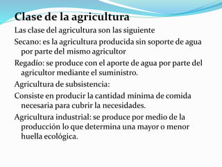 Clase de la agricultura
Las clase del agricultura son las siguiente
Secano: es la agricultura producida sin soporte de agua
por parte del mismo agricultor
Regadío: se produce con el aporte de agua por parte del
agricultor mediante el suministro.
Agricultura de subsistencia:
Consiste en producir la cantidad mínima de comida
necesaria para cubrir la necesidades.
Agricultura industrial: se produce por medio de la
producción lo que determina una mayor o menor
huella ecológica.
 