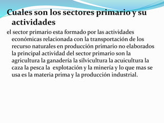 Cuales son los sectores primario y su
actividades
el sector primario esta formado por las actividades
económicas relacionada con la transportación de los
recurso naturales en producción primario no elaborados
la principal actividad del sector primario son la
agricultura la ganadería la silvicultura la acuicultura la
caza la pesca la explotación y la minería y lo que mas se
usa es la materia prima y la producción industrial.
 