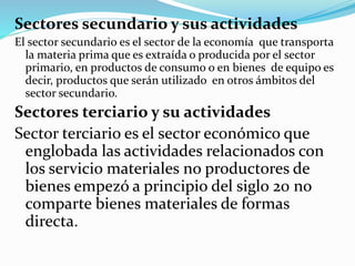 Sectores secundario y sus actividades
El sector secundario es el sector de la economía que transporta
la materia prima que es extraída o producida por el sector
primario, en productos de consumo o en bienes de equipo es
decir, productos que serán utilizado en otros ámbitos del
sector secundario.
Sectores terciario y su actividades
Sector terciario es el sector económico que
englobada las actividades relacionados con
los servicio materiales no productores de
bienes empezó a principio del siglo 20 no
comparte bienes materiales de formas
directa.
 