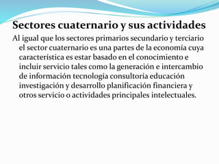 Sectores cuaternario y sus actividades
Al igual que los sectores primarios secundario y terciario
el sector cuaternario es una partes de la economía cuya
característica es estar basado en el conocimiento e
incluir servicio tales como la generación e intercambio
de información tecnología consultoría educación
investigación y desarrollo planificación financiera y
otros servicio o actividades principales intelectuales.
 
