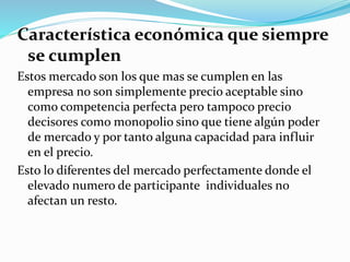 Característica económica que siempre
se cumplen
Estos mercado son los que mas se cumplen en las
empresa no son simplemente precio aceptable sino
como competencia perfecta pero tampoco precio
decisores como monopolio sino que tiene algún poder
de mercado y por tanto alguna capacidad para influir
en el precio.
Esto lo diferentes del mercado perfectamente donde el
elevado numero de participante individuales no
afectan un resto.
 