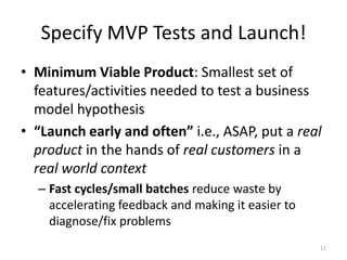 Specify MVP Tests and Launch!
• Minimum Viable Product: Smallest set of
  features/activities needed to test a business
  model hypothesis
• “Launch early and often” i.e., ASAP, put a real
  product in the hands of real customers in a
  real world context
  – Fast cycles/small batches reduce waste by
    accelerating feedback and making it easier to
    diagnose/fix problems
                                                    11
 
