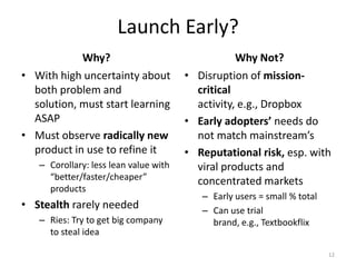 Launch Early?
            Why?                                  Why Not?
• With high uncertainty about          • Disruption of mission-
  both problem and                       critical
  solution, must start learning          activity, e.g., Dropbox
  ASAP                                 • Early adopters’ needs do
• Must observe radically new             not match mainstream’s
  product in use to refine it          • Reputational risk, esp. with
   – Corollary: less lean value with     viral products and
     “better/faster/cheaper”             concentrated markets
     products
                                          – Early users = small % total
• Stealth rarely needed                   – Can use trial
   – Ries: Try to get big company           brand, e.g., Textbookflix
     to steal idea

                                                                          12
 