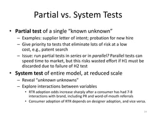 Partial vs. System Tests
• Partial test of a single “known unknown”
   – Examples: supplier letter of intent; probation for new hire
   – Give priority to tests that eliminate lots of risk at a low
     cost, e.g., patent search
   – Issue: run partial tests in series or in parallel? Parallel tests can
     speed time to market, but this risks wasted effort if H1 must be
     discarded due to failure of H2 test
• System test of entire model, at reduced scale
   – Reveal “unknown unknowns”
   – Explore interactions between variables
       • RTR adoption odds increase sharply after a consumer has had 7-8
         interactions with brand, including PR and word-of-mouth referrals
       • Consumer adoption of RTR depends on designer adoption, and vice versa.

                                                                             14
 