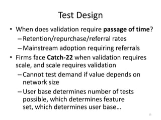 Test Design
• When does validation require passage of time?
   – Retention/repurchase/referral rates
   – Mainstream adoption requiring referrals
• Firms face Catch-22 when validation requires
  scale, and scale requires validation
   – Cannot test demand if value depends on
     network size
   – User base determines number of tests
     possible, which determines feature
     set, which determines user base…
                                             15
 