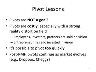 Pivot Lessons
• Pivots are NOT a goal!
• Pivots are costly, especially with a strong
  reality distortion field
  – Employees, investors, partners are sold on vision
  – Entrepreneur has ego invested in vision
• It’s possible to pivot too quickly
• Post-PMF, pivots continue as market evolves
  (e.g., Dropbox, Chegg?)
                                                        18
 
