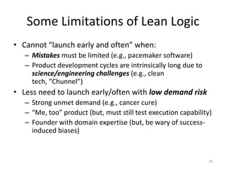 Some Limitations of Lean Logic
• Cannot “launch early and often” when:
   – Mistakes must be limited (e.g., pacemaker software)
   – Product development cycles are intrinsically long due to
     science/engineering challenges (e.g., clean
     tech, “Chunnel”)
• Less need to launch early/often with low demand risk
   – Strong unmet demand (e.g., cancer cure)
   – “Me, too” product (but, must still test execution capability)
   – Founder with domain expertise (but, be wary of success-
     induced biases)


                                                                20
 