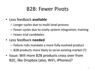 B2B: Fewer Pivots
• Less feedback available
  – Longer cycles due to multi-level process
  – Fewer cycles due to costly system integration, training
  – Fewer trial candidates
• Less feedback needed
  – Failure risks mandate a more fully-evolved product
  – B2B products more likely to serve existing market (?)
• Issue: Will more B2B products cross over from
  B2C, like Dropbox (also, WiFi, iPhones)?
                                                            21
 
