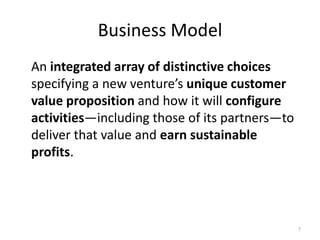 Business Model
An integrated array of distinctive choices
specifying a new venture’s unique customer
value proposition and how it will configure
activities—including those of its partners—to
deliver that value and earn sustainable
profits.




                                                7
 