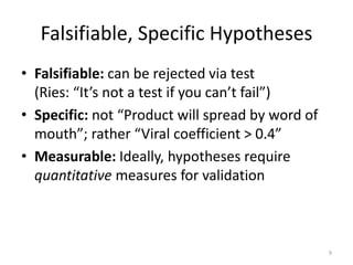 Falsifiable, Specific Hypotheses
• Falsifiable: can be rejected via test
  (Ries: “It’s not a test if you can’t fail”)
• Specific: not “Product will spread by word of
  mouth”; rather “Viral coefficient > 0.4”
• Measurable: Ideally, hypotheses require
  quantitative measures for validation



                                                  9
 