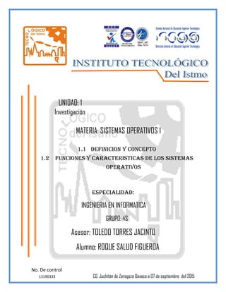 No. De control
13190333 CD. Juchitán de Zaragoza Oaxaca a 07 de septiembre del
2015
UNIDAD: 1
Investigación
MATERIA: SISTEMAS OPERATIVOS 1
1.1 DEFINICION Y CONCEPTO
1.2 FUNCIONES Y CARACTERISTICAS de los sistemas
operativos
ESPECIALIDAD:
INGENIERIA EN INFORMATICA
GRUPO: 4S
Asesor: TOLEDO TORRES JACINTO
Alumno: ROQUE SALUD FIGUEROA
 