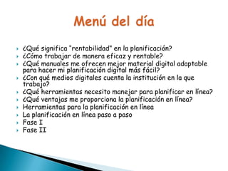 











¿Qué significa “rentabilidad” en la planificación?
¿Cómo trabajar de manera eficaz y rentable?
¿Qué manuales me ofrecen mejor material digital adaptable
para hacer mi planificación digital más fácil?
¿Con qué medios digitales cuenta la institución en la que
trabajo?
¿Qué herramientas necesito manejar para planificar en línea?
¿Qué ventajas me proporciona la planificación en línea?
Herramientas para la planificación en línea
La planificación en línea paso a paso
Fase I
Fase II

 