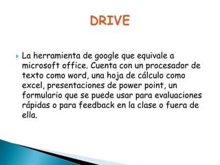 

La herramienta de google que equivale a
microsoft office. Cuenta con un procesador de
texto como word, una hoja de cálculo como
excel, presentaciones de power point, un
formulario que se puede usar para evaluaciones
rápidas o para feedback en la clase o fuera de
ella.

 