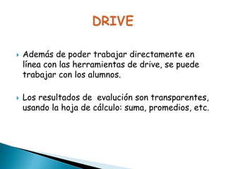



Además de poder trabajar directamente en
línea con las herramientas de drive, se puede
trabajar con los alumnos.

Los resultados de evalución son
transparentes, usando la hoja de cálculo:
suma, promedios, etc.

 
