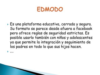 



Es una plataforma educativa, cerrada y segura.
Su formato se parece desde afuera a facebook
pero ofrece reglas de seguridad estrictas. Es
posible usarlo también con niños y adolescentes
ya que permite la integración y seguimiento de
los padres en todo lo que sus hijos hacen.
...

 