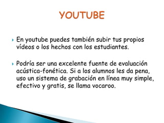 



En youtube puedes también subir tus propios
vídeos o los hechos con los estudiantes.
Podría ser una excelente fuente de evaluación
acústica-fonética. Si a los alumnos les da pena,
uso un sistema de grabación en línea muy simple,
efectivo y gratis, se llama vocaroo.

 