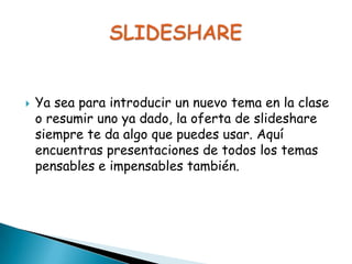 

Ya sea para introducir un nuevo tema en la clase
o resumir uno ya dado, la oferta de slideshare
siempre te da algo que puedes usar. Aquí
encuentras presentaciones de todos los temas
pensables e impensables también.

 