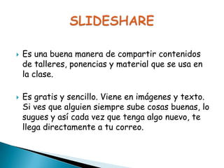



Es una buena manera de compartir contenidos
de talleres, ponencias y material que se usa en
la clase.

Es gratis y sencillo. Viene en imágenes y texto.
Si ves que alguien siempre sube cosas buenas, lo
sugues y así cada vez que tenga algo nuevo, te
llega directamente a tu correo.

 