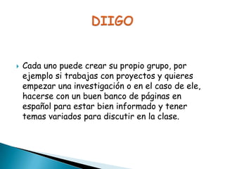 

Cada uno puede crear su propio grupo, por
ejemplo si trabajas con proyectos y quieres
empezar una investigación o en el caso de ele,
hacerse con un buen banco de páginas en
español para estar bien informado y tener
temas variados para discutir en la clase.

 