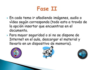 



En cada tema ir añadiendo imágenes, audio o
vídeo según corresponda (todo esto a través de
la opción insertar que encuentras en el
documento.
Para mayor seguridad o si no se dispone de
Internet en el aula, descargar el material y
llevarlo en un dispositivo de memoria).

 