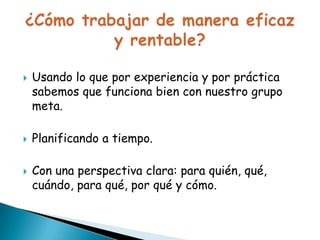 





Usando lo que por experiencia y por práctica
sabemos que funciona bien con nuestro grupo
meta.

Planificando a tiempo.
Con una perspectiva clara: para
quién, qué, cuándo, para qué, por qué y cómo.

 