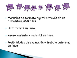 

Manuales en formato digital a través de un
dispositivo USB o CD



Plataformas en línea



Asesoramiento y material en línea



Posibilidades de evaluación y trabajo autónomo
en línea

 