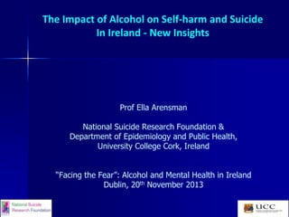 The Impact of Alcohol on Self-harm and Suicide
In Ireland - New Insights

Prof Ella Arensman
National Suicide Research Foundation &
Department of Epidemiology and Public Health,
University College Cork, Ireland
“Facing the Fear”: Alcohol and Mental Health in Ireland
Dublin, 20th November 2013

 