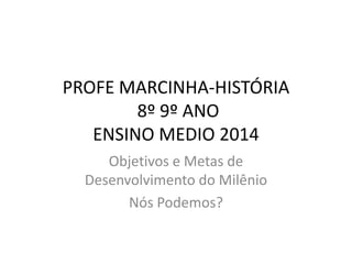 PROFE MARCINHA-HISTÓRIA
8º 9º ANO
ENSINO MEDIO 2014
Objetivos e Metas de
Desenvolvimento do Milênio
Nós Podemos?
 