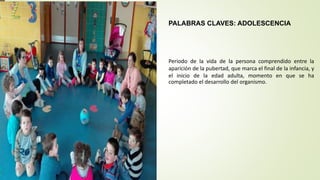 PALABRAS CLAVES: ADOLESCENCIA
Periodo de la vida de la persona comprendido entre la
aparición de la pubertad, que marca el final de la infancia, y
el inicio de la edad adulta, momento en que se ha
completado el desarrollo del organismo.
 